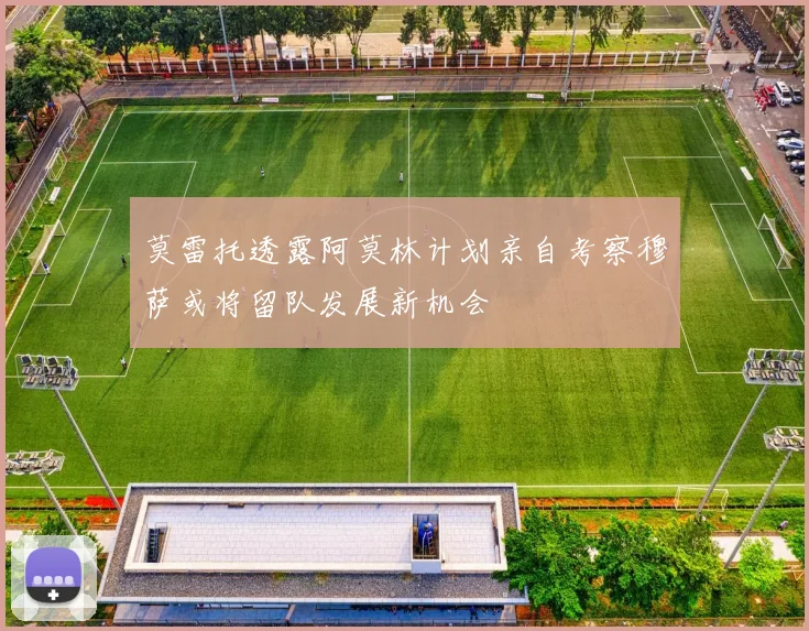 莫雷托透露阿莫林计划亲自考察穆萨或将留队发展新机会