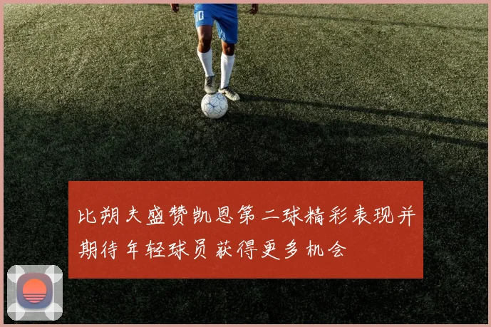 比朔夫盛赞凯恩第二球精彩表现并期待年轻球员获得更多机会