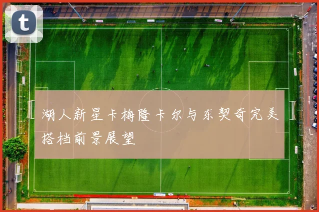 湖人新星卡梅隆卡尔与东契奇完美搭档前景展望