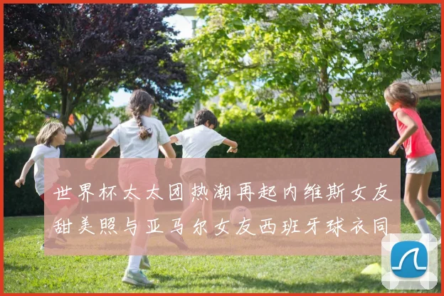 世界杯太太团热潮再起内维斯女友甜美照与亚马尔女友西班牙球衣同框秀