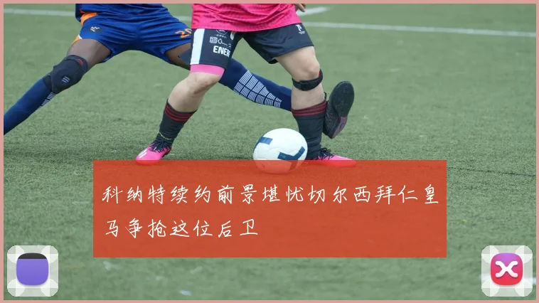 科纳特续约前景堪忧切尔西拜仁皇马争抢这位后卫