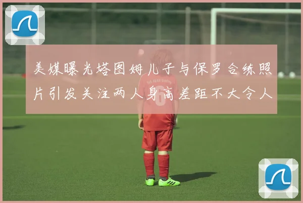 美媒曝光塔图姆儿子与保罗合练照片引发关注两人身高差距不大令人惊讶