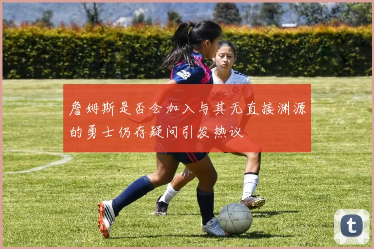 詹姆斯是否会加入与其无直接渊源的勇士仍存疑问引发热议