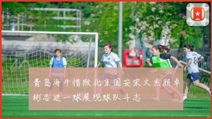 青岛海牛惜败北京国安宋文杰颜卓彬各进一球展现球队斗志