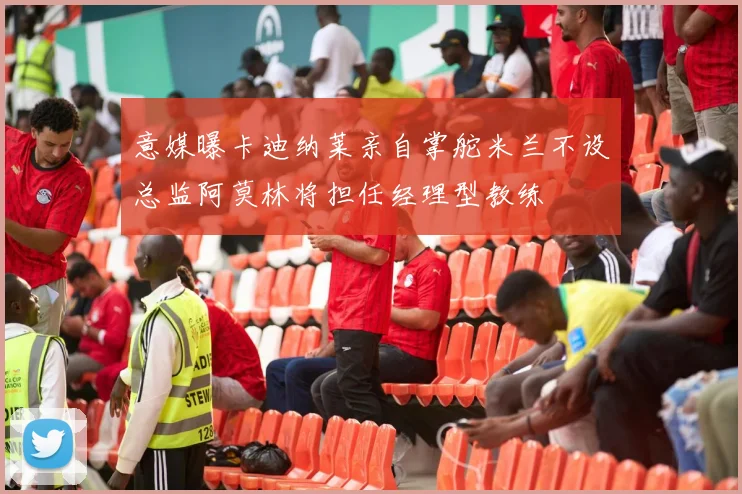 意媒曝卡迪纳莱亲自掌舵米兰不设总监阿莫林将担任经理型教练
