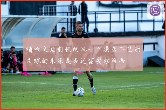 哨响之后前任的坑一个没落下巴西足球的未来是否还需安切洛蒂