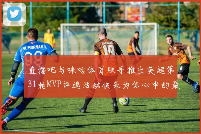 直播吧与咪咕体育联手推出英超第31轮MVP评选活动快来为你心中的最佳球员投票