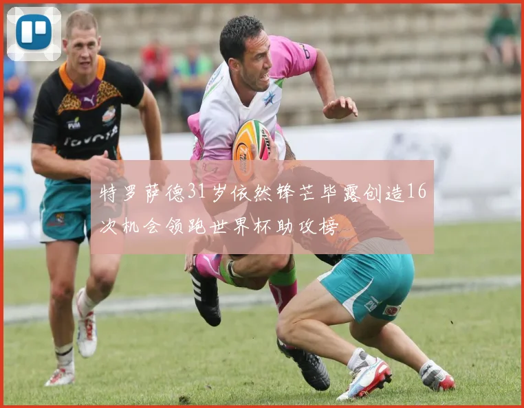特罗萨德31岁依然锋芒毕露创造16次机会领跑世界杯助攻榜