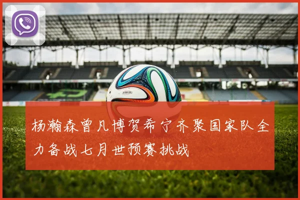 杨瀚森曾凡博贺希宁齐聚国家队全力备战七月世预赛挑战