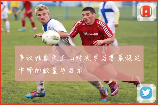 争议抽象天王山对决季后赛最稳定中锋的较量与启示