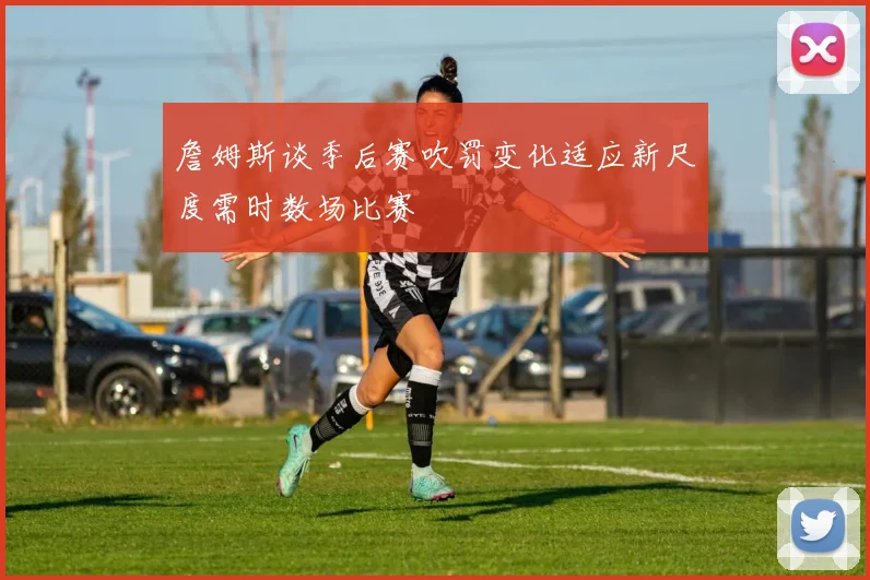 詹姆斯谈季后赛吹罚变化适应新尺度需时数场比赛