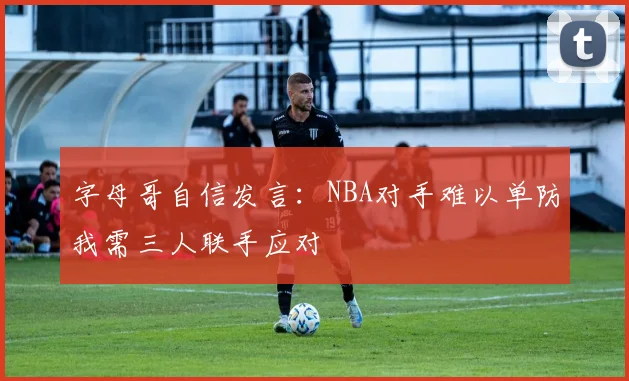 字母哥自信发言：NBA对手难以单防我需三人联手应对
