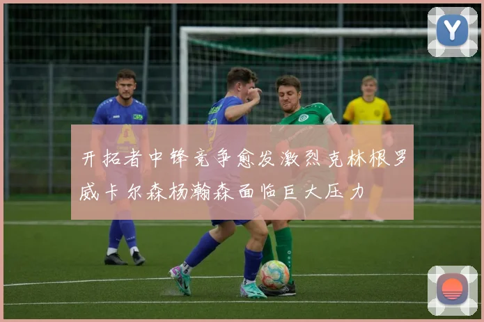 开拓者中锋竞争愈发激烈克林根罗威卡尔森杨瀚森面临巨大压力