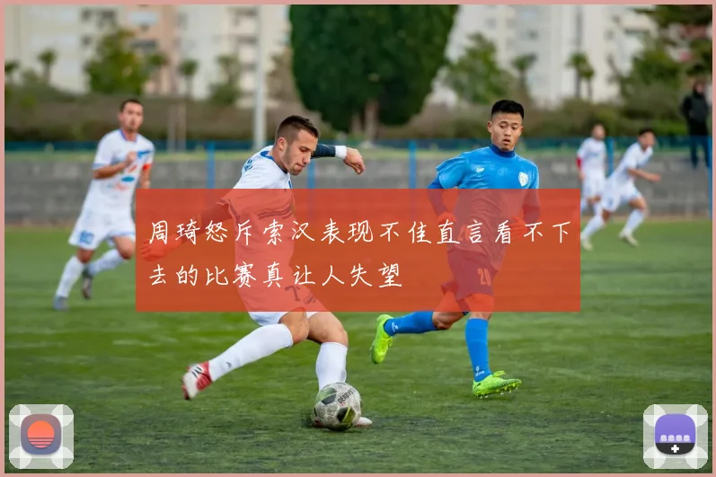 周琦怒斥索汉表现不佳直言看不下去的比赛真让人失望