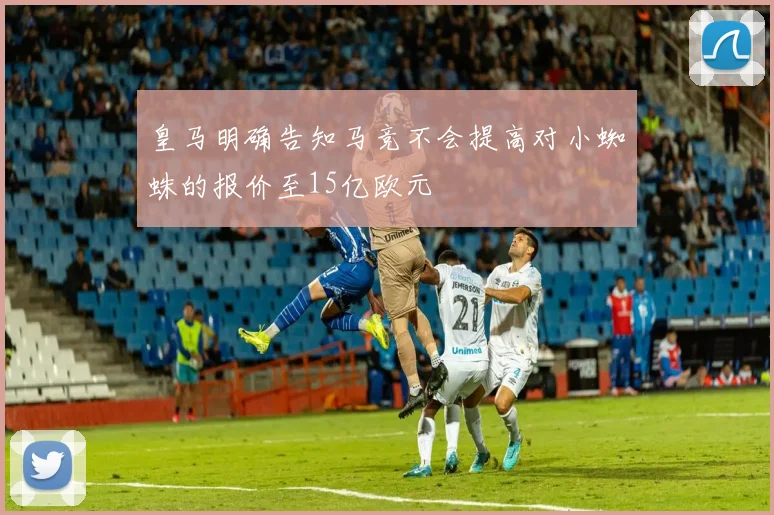 皇马明确告知马竞不会提高对小蜘蛛的报价至15亿欧元