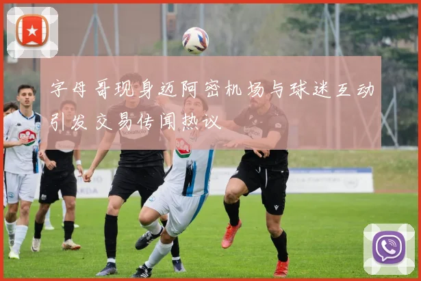 字母哥现身迈阿密机场与球迷互动引发交易传闻热议