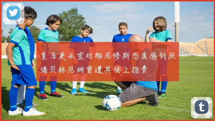 皇马更衣室对维尼修斯态度感到厌倦贝林厄姆曾遭其场上指责