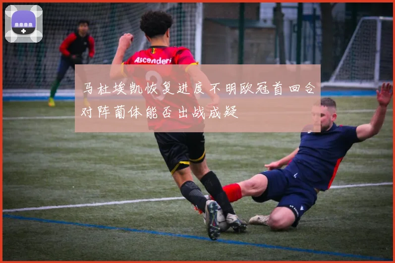 马杜埃凯恢复进度不明欧冠首回合对阵葡体能否出战成疑
