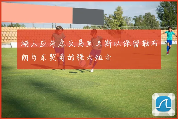 湖人应考虑交易里夫斯以保留勒布朗与东契奇的强大组合