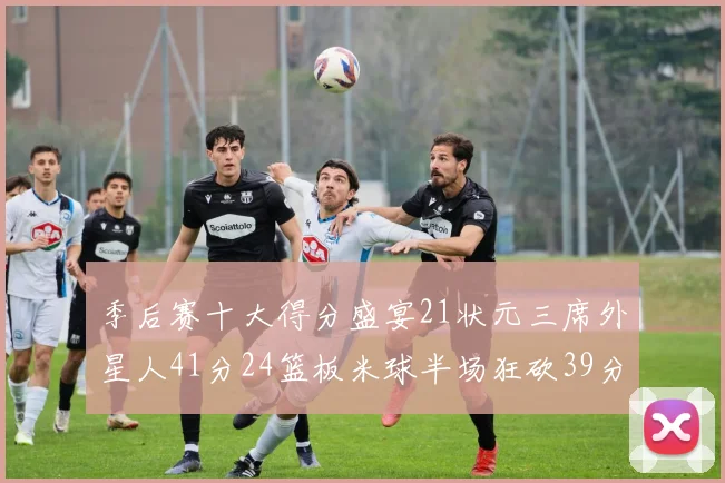 季后赛十大得分盛宴21状元三席外星人41分24篮板米球半场狂砍39分