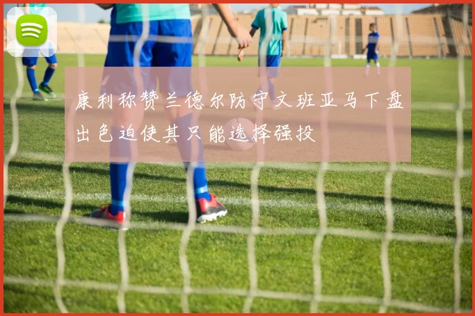 康利称赞兰德尔防守文班亚马下盘出色迫使其只能选择强投