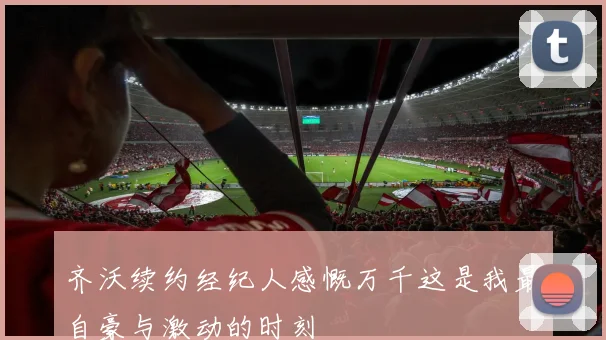 齐沃续约经纪人感慨万千这是我最自豪与激动的时刻