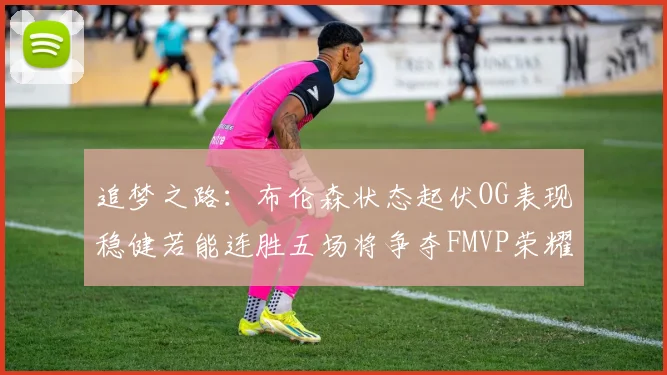 追梦之路：布伦森状态起伏OG表现稳健若能连胜五场将争夺FMVP荣耀